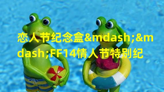 恋人节纪念盒——FF14情人节特别纪念品 (浪漫约会开启)